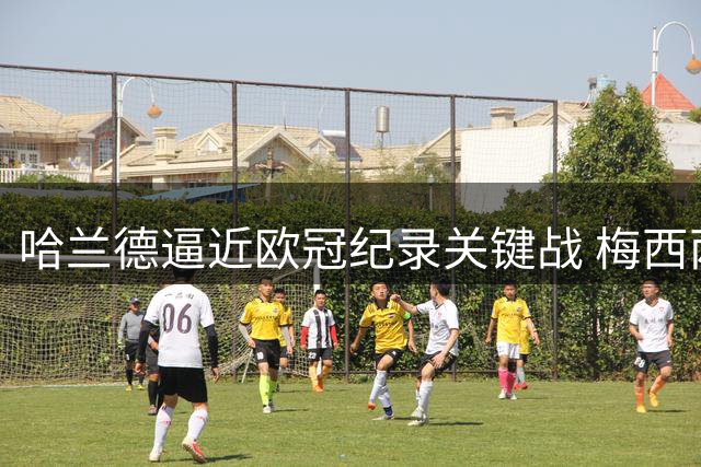 哈兰德逼近欧冠纪录关键战 梅西两大里程碑面临冲击