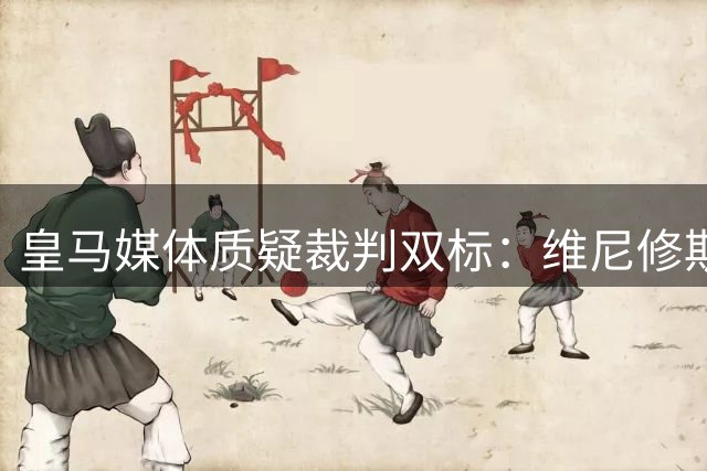皇马媒体质疑裁判双标：维尼修斯问判罚吃牌 巴萨却屡获宽容