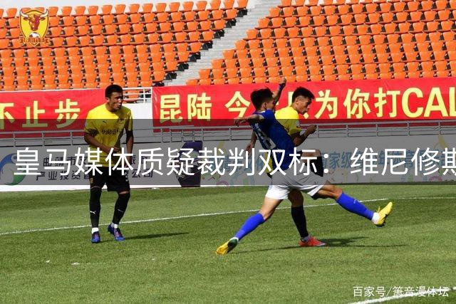 皇马媒体质疑裁判双标：维尼修斯问判罚吃牌 巴萨却屡获宽容